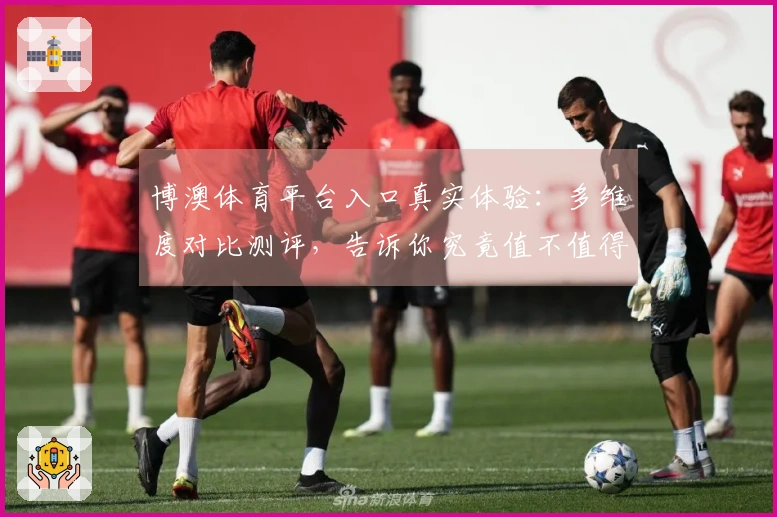 博澳体育平台入口真实体验：多维度对比测评，告诉你究竟值不值得下！