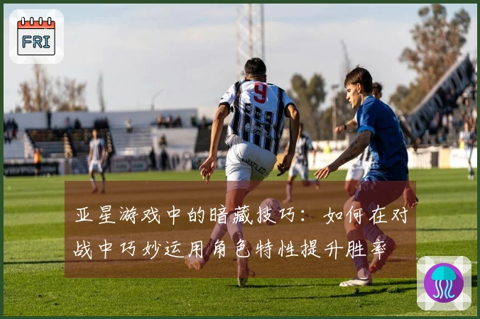 亚星游戏中的暗藏技巧：如何在对战中巧妙运用角色特性提升胜率